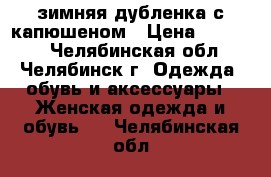 зимняя дубленка с капюшеном › Цена ­ 14 000 - Челябинская обл., Челябинск г. Одежда, обувь и аксессуары » Женская одежда и обувь   . Челябинская обл.